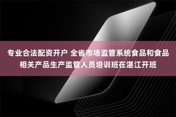 专业合法配资开户 全省市场监管系统食品和食品相关产品生产监管人员培训班在湛江开班