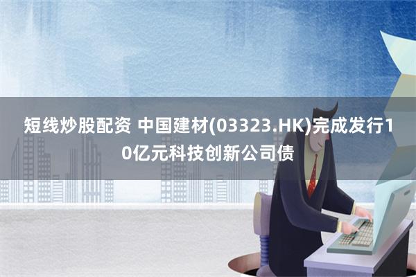 短线炒股配资 中国建材(03323.HK)完成发行10亿元科技创新公司债