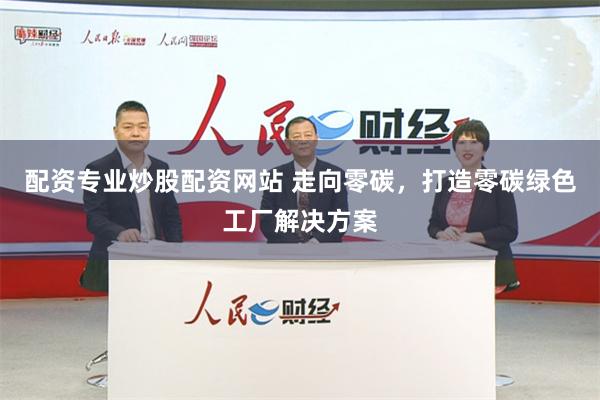 配资专业炒股配资网站 走向零碳，打造零碳绿色工厂解决方案