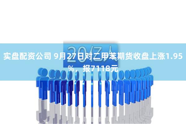 实盘配资公司 9月27日对二甲苯期货收盘上涨1.95%，报7118元