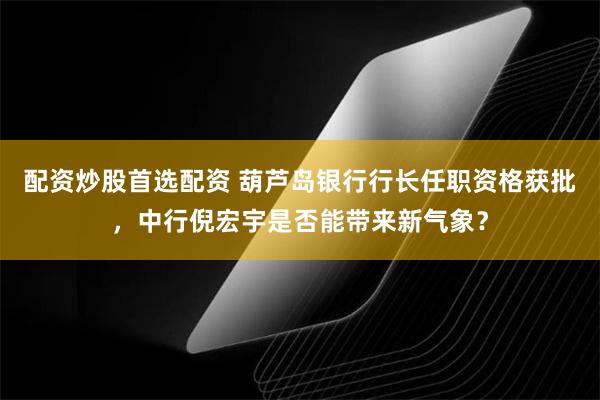 配资炒股首选配资 葫芦岛银行行长任职资格获批，中行倪宏宇是否能带来新气象？