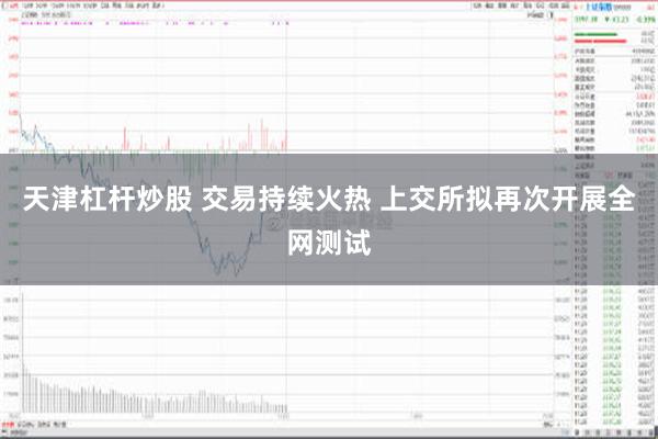 天津杠杆炒股 交易持续火热 上交所拟再次开展全网测试