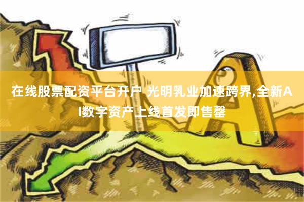 在线股票配资平台开户 光明乳业加速跨界,全新AI数字资产上线首发即售罄