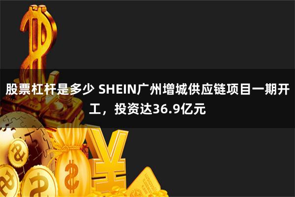 股票杠杆是多少 SHEIN广州增城供应链项目一期开工，投资达36.9亿元