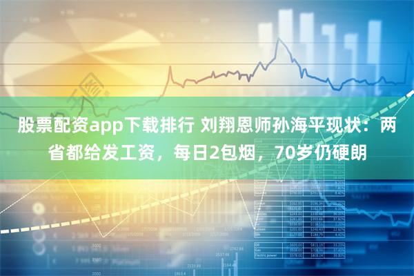 股票配资app下载排行 刘翔恩师孙海平现状：两省都给发工资，每日2包烟，70岁仍硬朗