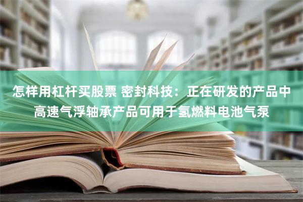 怎样用杠杆买股票 密封科技：正在研发的产品中高速气浮轴承产品可用于氢燃料电池气泵