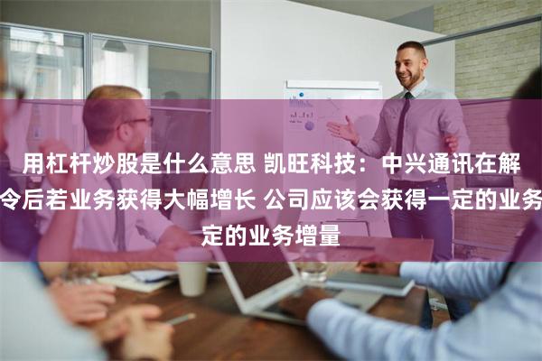 用杠杆炒股是什么意思 凯旺科技：中兴通讯在解除禁令后若业务获得大幅增长 公司应该会获得一定的业务增量