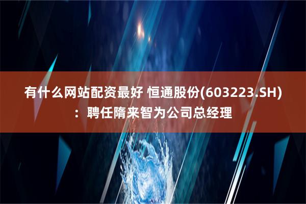 有什么网站配资最好 恒通股份(603223.SH)：聘任隋来智为公司总经理