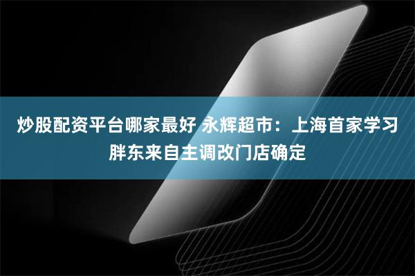 炒股配资平台哪家最好 永辉超市：上海首家学习胖东来自主调改门店确定