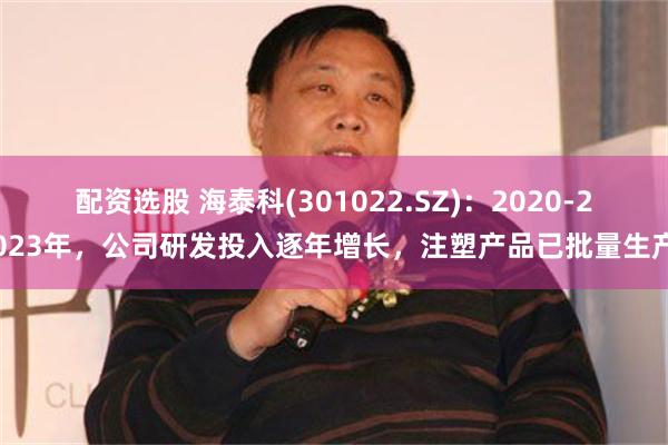 配资选股 海泰科(301022.SZ)：2020-2023年，公司研发投入逐年增长，注塑产品已批量生产