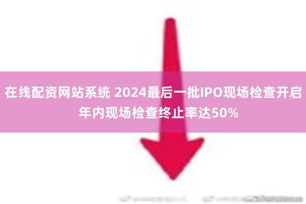 在线配资网站系统 2024最后一批IPO现场检查开启   年内现场检查终止率达50%