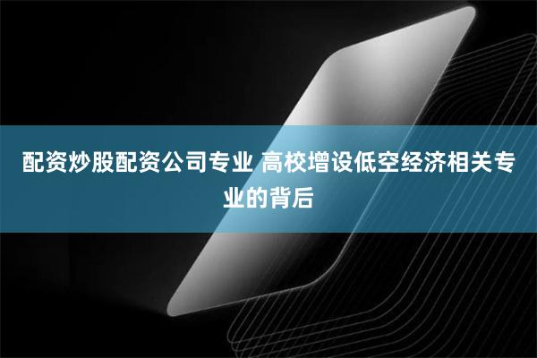 配资炒股配资公司专业 高校增设低空经济相关专业的背后