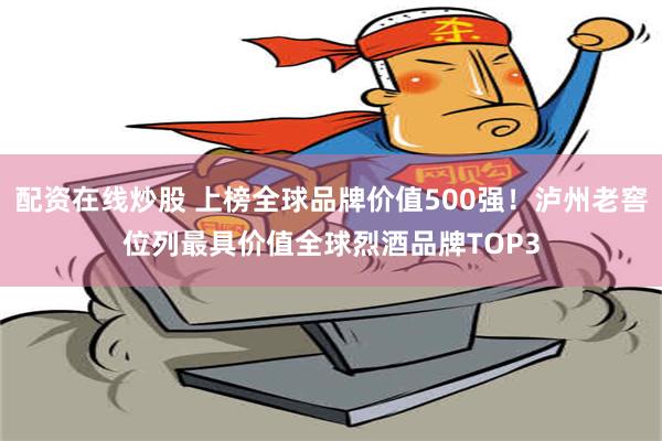 配资在线炒股 上榜全球品牌价值500强！泸州老窖位列最具价值全球烈酒品牌TOP3