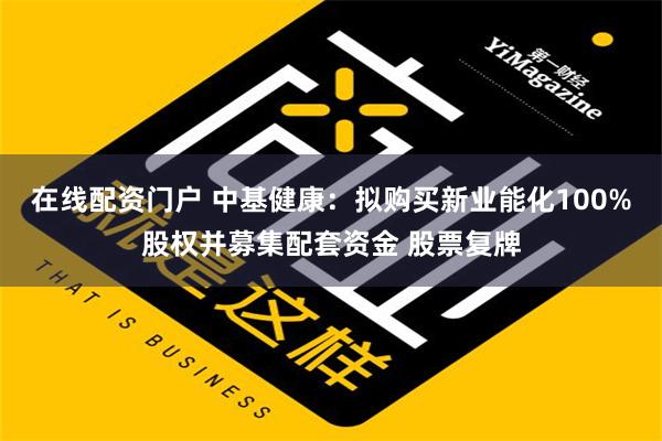 在线配资门户 中基健康：拟购买新业能化100%股权并募集配套资金 股票复牌