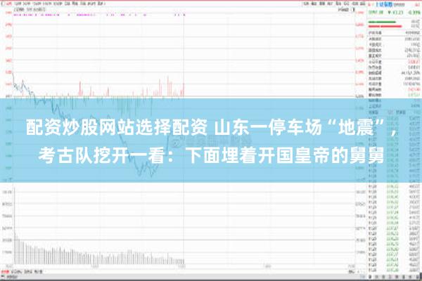 配资炒股网站选择配资 山东一停车场“地震”，考古队挖开一看：下面埋着开国皇帝的舅舅